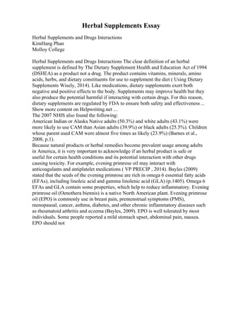 Herbal Supplements Essay
Herbal Supplements and Drugs Interactions
KimHang Phan
Molloy College
Herbal Supplements and Drugs Interactions The clear definition of an herbal
supplement is defined by The Dietary Supplement Health and Education Act of 1994
(DSHEA) as a product not a drug. The product contains vitamins, minerals, amino
acids, herbs, and dietary constituents for use to supplement the diet ( Using Dietary
Supplements Wisely, 2014). Like medications, dietary supplements exert both
negative and positive effects to the body. Supplements may improve health but they
also produce the potential harmful if interacting with certain drugs. For this reason,
dietary supplements are regulated by FDA to ensure both safety and effectiveness ...
Show more content on Helpwriting.net ...
The 2007 NHIS also found the following:
American Indian or Alaska Native adults (50.3%) and white adults (43.1%) were
more likely to use CAM than Asian adults (39.9%) or black adults (25.5%). Children
whose parent used CAM were almost five times as likely (23.9%) (Barnes et al.,
2008, p.1).
Because natural products or herbal remedies become prevalent usage among adults
in America, it is very important to acknowledge if an herbal product is safe or
useful for certain health conditions and its potential interaction with other drugs
causing toxicity. For example, evening primrose oil may interact with
anticoagulants and antiplatelet medications ( VP PRECIP , 2014). Bayles (2009)
stated that the seeds of the evening primrose are rich in omega 6 essential fatty acids
(EFAs), including linoleic acid and gamma linolenic acid (GLA) (p.1405). Omega 6
EFAs and GLA contain some properties, which help to reduce inflammatory. Evening
primrose oil (Oenothera biennis) is a native North American plant. Evening primrose
oil (EPO) is commonly use in breast pain, premenstrual symptoms (PMS),
menopausal, cancer, asthma, diabetes, and other chronic inflammatory diseases such
as rheumatoid arthritis and eczema (Bayles, 2009). EPO is well tolerated by most
individuals. Some people reported a mild stomach upset, abdominal pain, nausea.
EPO should not
 