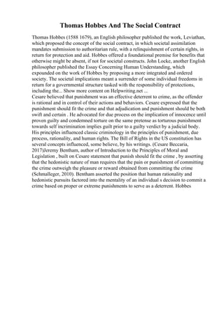 Thomas Hobbes And The Social Contract
Thomas Hobbes (1588 1679), an English philosopher published the work, Leviathan,
which proposed the concept of the social contract, in which societal assimilation
mandates submission to authoritarian rule, with a relinquishment of certain rights, in
return for protection and aid. Hobbes offered a foundational premise for benefits that
otherwise might be absent, if not for societal constructs. John Locke, another English
philosopher published the Essay Concerning Human Understanding, which
expounded on the work of Hobbes by proposing a more integrated and ordered
society. The societal implications meant a surrender of some individual freedoms in
return for a governmental structure tasked with the responsibility of protections,
including the... Show more content on Helpwriting.net ...
Cesare believed that punishment was an effective deterrent to crime, as the offender
is rational and in control of their actions and behaviors. Cesare expressed that the
punishment should fit the crime and that adjudication and punishment should be both
swift and certain . He advocated for due process on the implication of innocence until
proven guilty and condemned torture on the same pretense as torturous punishment
towards self incrimination implies guilt prior to a guilty verdict by a judicial body.
His principles influenced classic criminology in the principles of punishment, due
process, rationality, and human rights. The Bill of Rights in the US constitution has
several concepts influenced, some believe, by his writings. (Cesare Beccaria,
2017)Jeremy Bentham, author of Introduction to the Principles of Moral and
Legislation , built on Cesare statement that punish should fit the crime , by asserting
that the hedonistic nature of man requires that the pain or punishment of committing
the crime outweigh the pleasure or reward obtained from committing the crime
(Schmalleger, 2010). Bentham asserted the position that human rationality and
hedonistic pursuits factored into the mentality of an individual s decision to commit a
crime based on proper or extreme punishments to serve as a deterrent. Hobbes
 