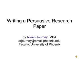 Writing a Persuasive Research
Paper
by Aileen Journey, MBA
arjourney@email.phoenix.edu
Faculty, University of Phoenix
 