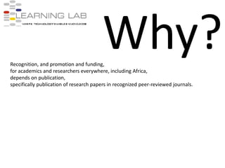Why?Recognition, and promotion and funding, for academics and researchers everywhere, including Africa, depends on publication, specifically publication of research papers in recognized peer-reviewed journals.