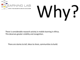Why?There is considerable research activity in mobile learning in Africa.This deserves greater visibility and recognition.There are stories to tell, ideas to share, communities to build.