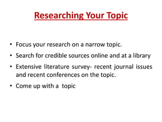 Researching Your Topic
• Focus your research on a narrow topic.
• Search for credible sources online and at a library
• Extensive literature survey- recent journal issues
and recent conferences on the topic.
• Come up with a topic
 