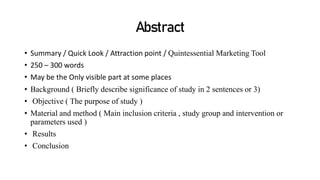 Abstract
• Summary / Quick Look / Attraction point / Quintessential Marketing Tool
• 250 – 300 words
• May be the Only visible part at some places
• Background ( Briefly describe significance of study in 2 sentences or 3)
• Objective ( The purpose of study )
• Material and method ( Main inclusion criteria , study group and intervention or
parameters used )
• Results
• Conclusion
 