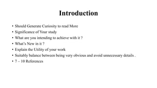 Introduction
• Should Generate Curiosity to read More
• Significance of Your study
• What are you intending to achieve with it ?
• What’s New in it ?
• Explain the Utility of your work
• Suitably balance between being very obvious and avoid unnecessary details .
• 7 – 10 References
 