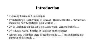 Introduction
• Typically Contains 3 Paragraphs
• 1st Indicating : Background of disease , Disease Burden , Prevalence ,
indicating how Significant your work is ….
• 2nd is Literature on the subject : Worldwide , General beliefs …
• 3rd is Local work / Studies in Pakistan on the subject
• Always end with thus there is need to study …. Thus indicating the
purpose of this study …
 