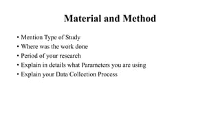 Material and Method
• Mention Type of Study
• Where was the work done
• Period of your research
• Explain in details what Parameters you are using
• Explain your Data Collection Process
 