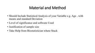 Material and Method
• Should Include Statistical Analysis of your Variable e.g. Age , with
means and standard Deviation
• Level of significance and software Used
• Justification of sample size
• Take Help from Biostatistician where Stuck
 