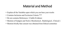 Material and Method
• Explain all the Variables upon which you can base your results
• Contains Inclusion and Exclusion Criteria ***
• Do not contains References / Citable Evidence
• Mention of Gadgets and Tools ( Biochemical , Radiological , Clinical )
• Mention briefly that consent was obtained from Ethical committee
 