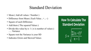 Standard Deviation
• Mean ( Add all values / Number )
• Difference from Mean ( Each Value , + , - )
• Square of each Difference
• Add them ( The squared Values )
• Divide this value by n- 1 ( n is number of values )
…. Variance
• Square root the Variance is your SD
• Indicates Errors and Skewed Values
 