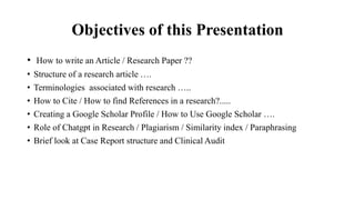 Objectives of this Presentation
• How to write an Article / Research Paper ??
• Structure of a research article ….
• Terminologies associated with research …..
• How to Cite / How to find References in a research?.....
• Creating a Google Scholar Profile / How to Use Google Scholar ….
• Role of Chatgpt in Research / Plagiarism / Similarity index / Paraphrasing
• Brief look at Case Report structure and Clinical Audit
 