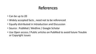 References
• Can be up to 20
• Widely accepted facts , need not to be referenced
• Equally distributed in Introduction and Discussion
• Source : PubMed / Medline / Google Scholar
• Use Open access / Public articles on PubMed to avoid future Trouble
or Copyright issues
 