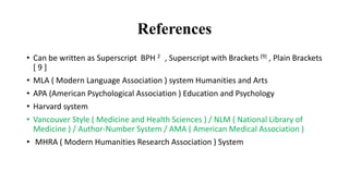 References
• Can be written as Superscript BPH 2 , Superscript with Brackets (9) , Plain Brackets
[ 9 ]
• MLA ( Modern Language Association ) system Humanities and Arts
• APA (American Psychological Association ) Education and Psychology
• Harvard system
• Vancouver Style ( Medicine and Health Sciences ) / NLM ( National Library of
Medicine ) / Author-Number System / AMA ( American Medical Association )
• MHRA ( Modern Humanities Research Association ) System
 