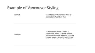 Example of Vancouver Styling
Format x. Author(s). Title. Edition. Place of
publication: Publisher; Year.
Example
1. Wilkinson IB, Raine T, Wiles K,
Goodhart A, Hall C, O'Neill H. Oxford
handbook of clinical medicine. 10th ed.
Oxford: Oxford University Press; 2017.
 