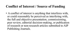 Conflict of Interest / Source of Funding
• A conflict of interest is anything that interferes with,
or could reasonably be perceived as interfering with,
the full and objective presentation, commissioning,
peer review, editorial decision-making, or publication
of research or non-research articles submitted to AIP
Publishing Journals.
 