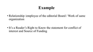 Example
• Relationship /employee of the editorial Board / Work of same
organization
• It’s a Reader’s Right to Know the statement for conflict of
interest and Source of Funding
 