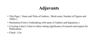 Adjuvants
• Title Page ( Name and Titles of Authors , Word count, Number of Figures and
Tables )
• Declaration Form ( Undertaking with name of Authors and Signatures )
• Covering Letter ( Letter to editor stating significance of research and request for
Publication)
• Check - List
 