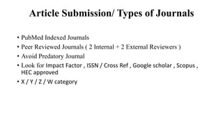 Article Submission/ Types of Journals
• PubMed Indexed Journals
• Peer Reviewed Journals ( 2 Internal + 2 External Reviewers )
• Avoid Predatory Journal
• Look for Impact Factor , ISSN / Cross Ref , Google scholar , Scopus ,
HEC approved
• X / Y / Z / W category
 