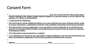 Consent Form
• I_________________________________________ give my consent for this information about
myself, relating to the subject matter above to appear in a journal article, or to be used for the
purpose of a thesis or presentation.
• I understand the following:
• The Information will be published without my name attached and every attempt will be made
to ensure anonymity. I understand, however, that complete anonymity cannot be guaranteed.
• The Information may be published in a journal which is read worldwide or an online journal.
Journals are aimed mainly at health care professionals but may be seen by many non-doctors,
including journalists.
• The Information may be placed on a website.
• I can withdraw my consent at any time before online publication, but once the Information has
been committed to publication it will not be possible to withdraw the consent.
•
• Signed:__________________________________ Date: ______________________
 