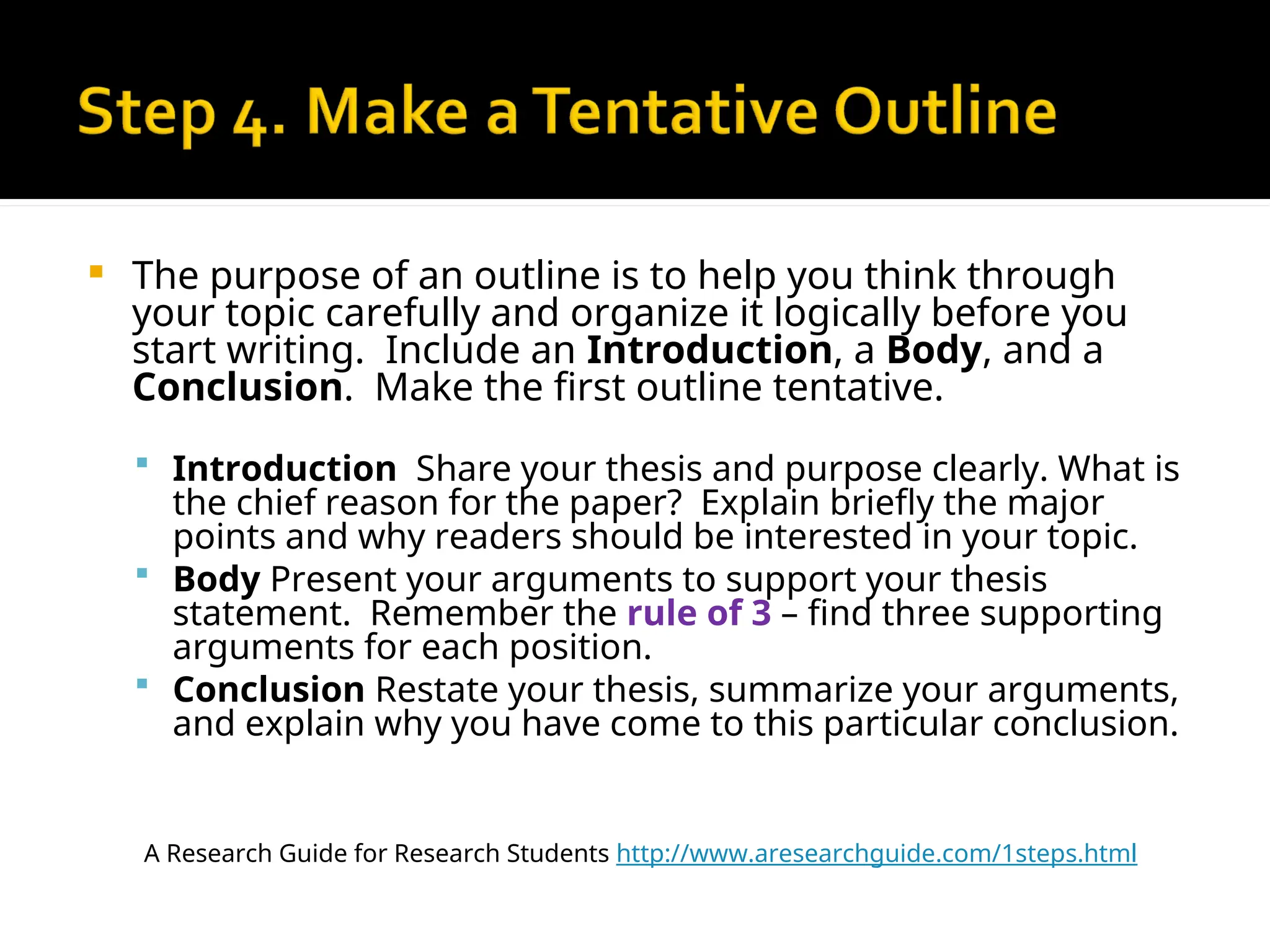  The purpose of an outline is to help you think through
your topic carefully and organize it logically before you
start writing. Include an Introduction, a Body, and a
Conclusion. Make the first outline tentative.
 Introduction Share your thesis and purpose clearly. What is
the chief reason for the paper? Explain briefly the major
points and why readers should be interested in your topic.
 Body Present your arguments to support your thesis
statement. Remember the rule of 3 – find three supporting
arguments for each position.
 Conclusion Restate your thesis, summarize your arguments,
and explain why you have come to this particular conclusion.
A Research Guide for Research Students http://www.aresearchguide.com/1steps.html
 