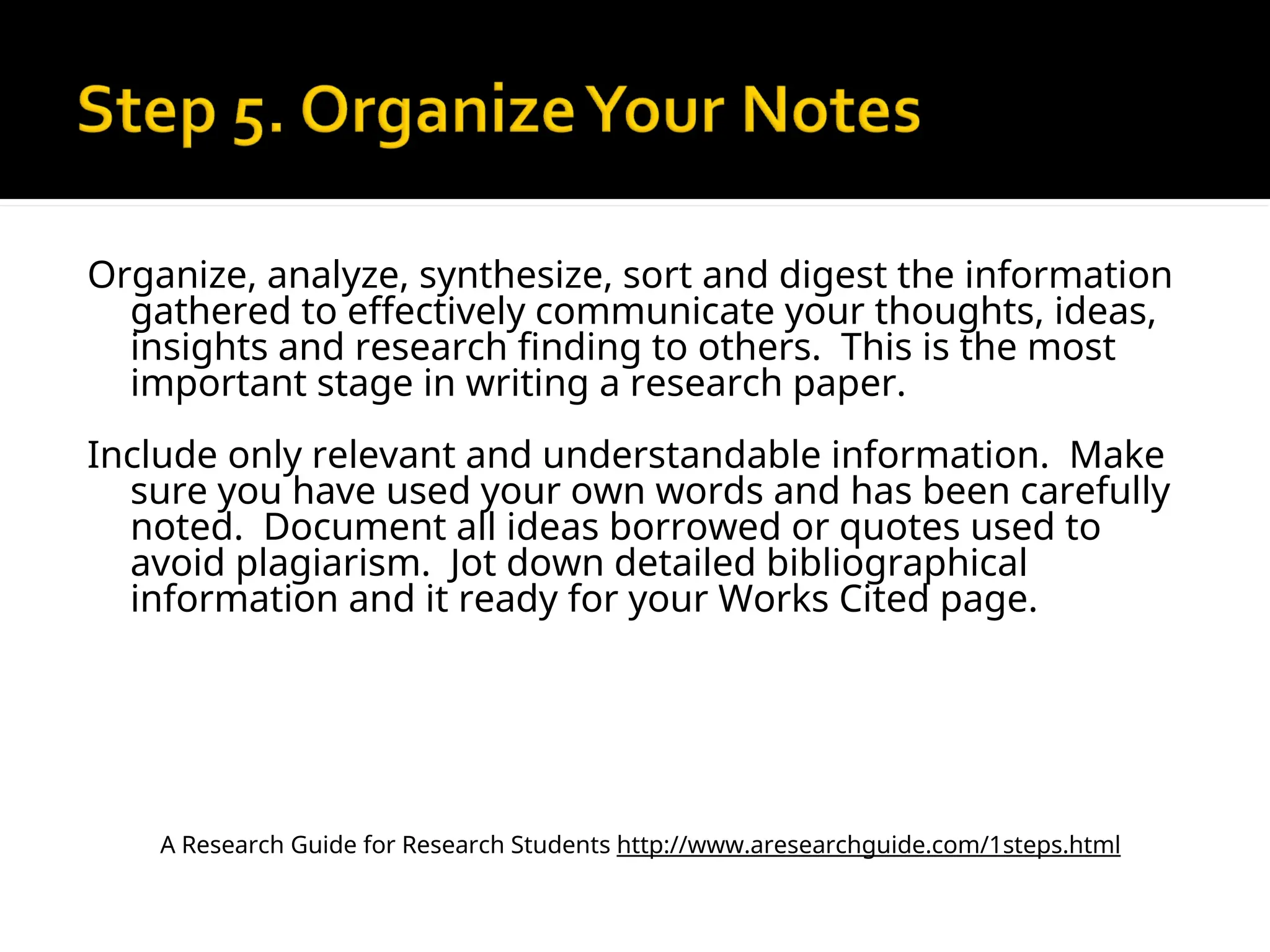 Organize, analyze, synthesize, sort and digest the information
gathered to effectively communicate your thoughts, ideas,
insights and research finding to others. This is the most
important stage in writing a research paper.
Include only relevant and understandable information. Make
sure you have used your own words and has been carefully
noted. Document all ideas borrowed or quotes used to
avoid plagiarism. Jot down detailed bibliographical
information and it ready for your Works Cited page.
A Research Guide for Research Students http://www.aresearchguide.com/1steps.html
 