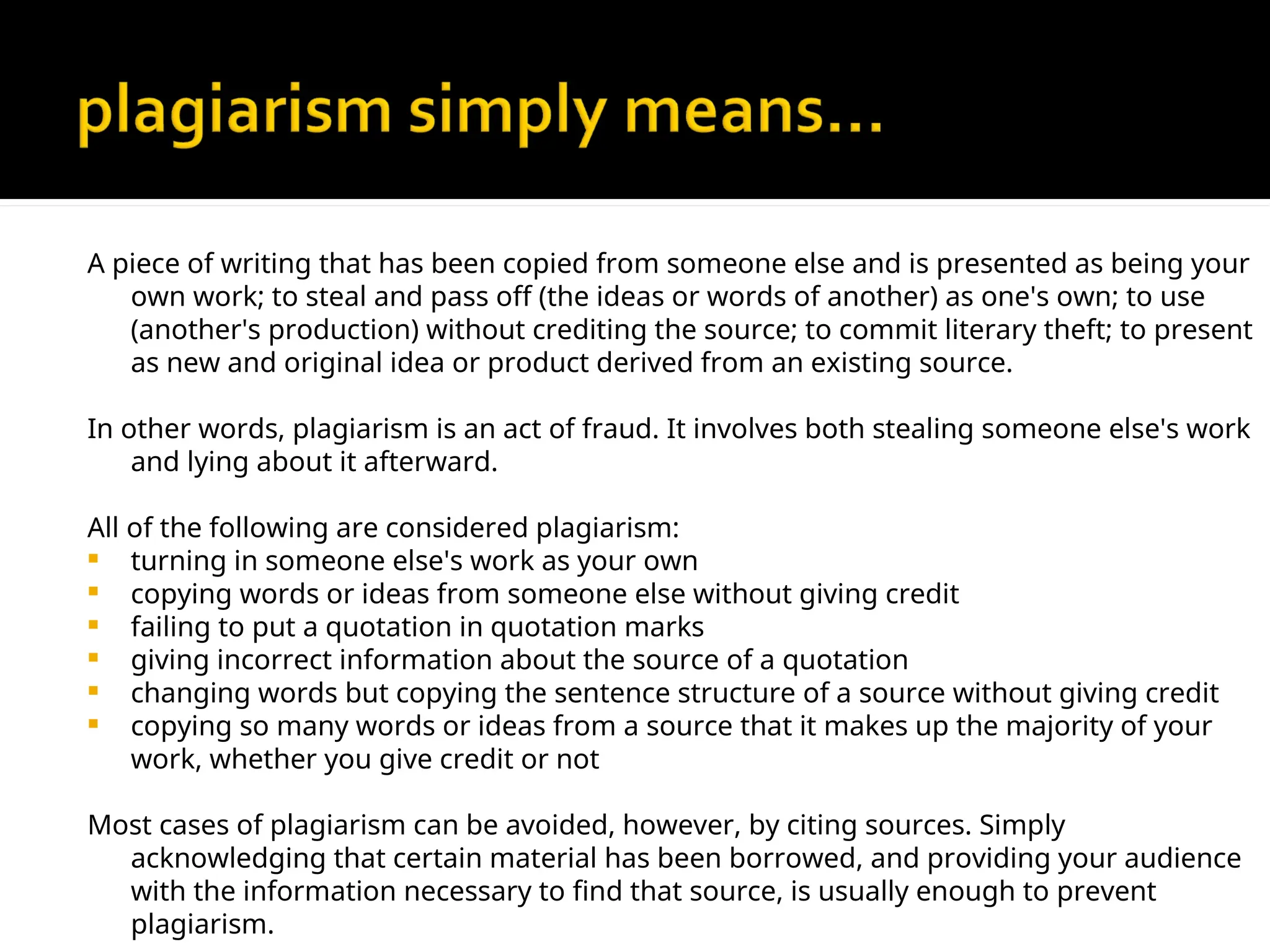 A piece of writing that has been copied from someone else and is presented as being your
own work; to steal and pass off (the ideas or words of another) as one's own; to use
(another's production) without crediting the source; to commit literary theft; to present
as new and original idea or product derived from an existing source.
In other words, plagiarism is an act of fraud. It involves both stealing someone else's work
and lying about it afterward.
All of the following are considered plagiarism:
 turning in someone else's work as your own
 copying words or ideas from someone else without giving credit
 failing to put a quotation in quotation marks
 giving incorrect information about the source of a quotation
 changing words but copying the sentence structure of a source without giving credit
 copying so many words or ideas from a source that it makes up the majority of your
work, whether you give credit or not
Most cases of plagiarism can be avoided, however, by citing sources. Simply
acknowledging that certain material has been borrowed, and providing your audience
with the information necessary to find that source, is usually enough to prevent
plagiarism.
 