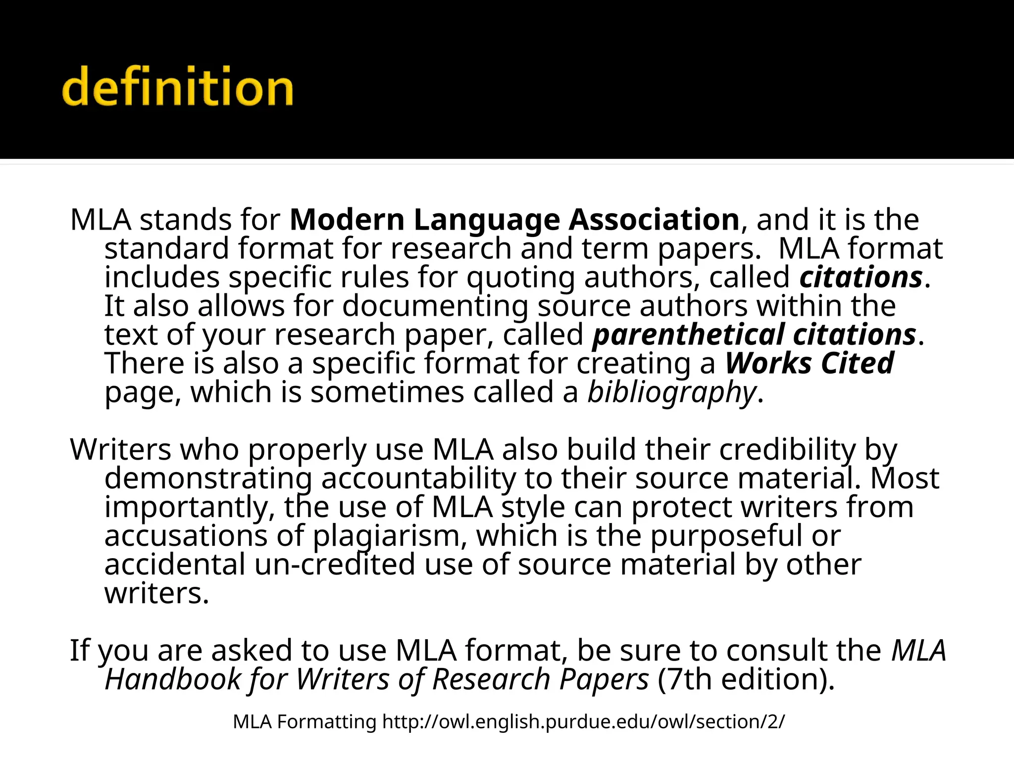 MLA stands for Modern Language Association, and it is the
standard format for research and term papers. MLA format
includes specific rules for quoting authors, called citations.
It also allows for documenting source authors within the
text of your research paper, called parenthetical citations.
There is also a specific format for creating a Works Cited
page, which is sometimes called a bibliography.
Writers who properly use MLA also build their credibility by
demonstrating accountability to their source material. Most
importantly, the use of MLA style can protect writers from
accusations of plagiarism, which is the purposeful or
accidental un-credited use of source material by other
writers.
If you are asked to use MLA format, be sure to consult the MLA
Handbook for Writers of Research Papers (7th edition).
MLA Formatting http://owl.english.purdue.edu/owl/section/2/
 