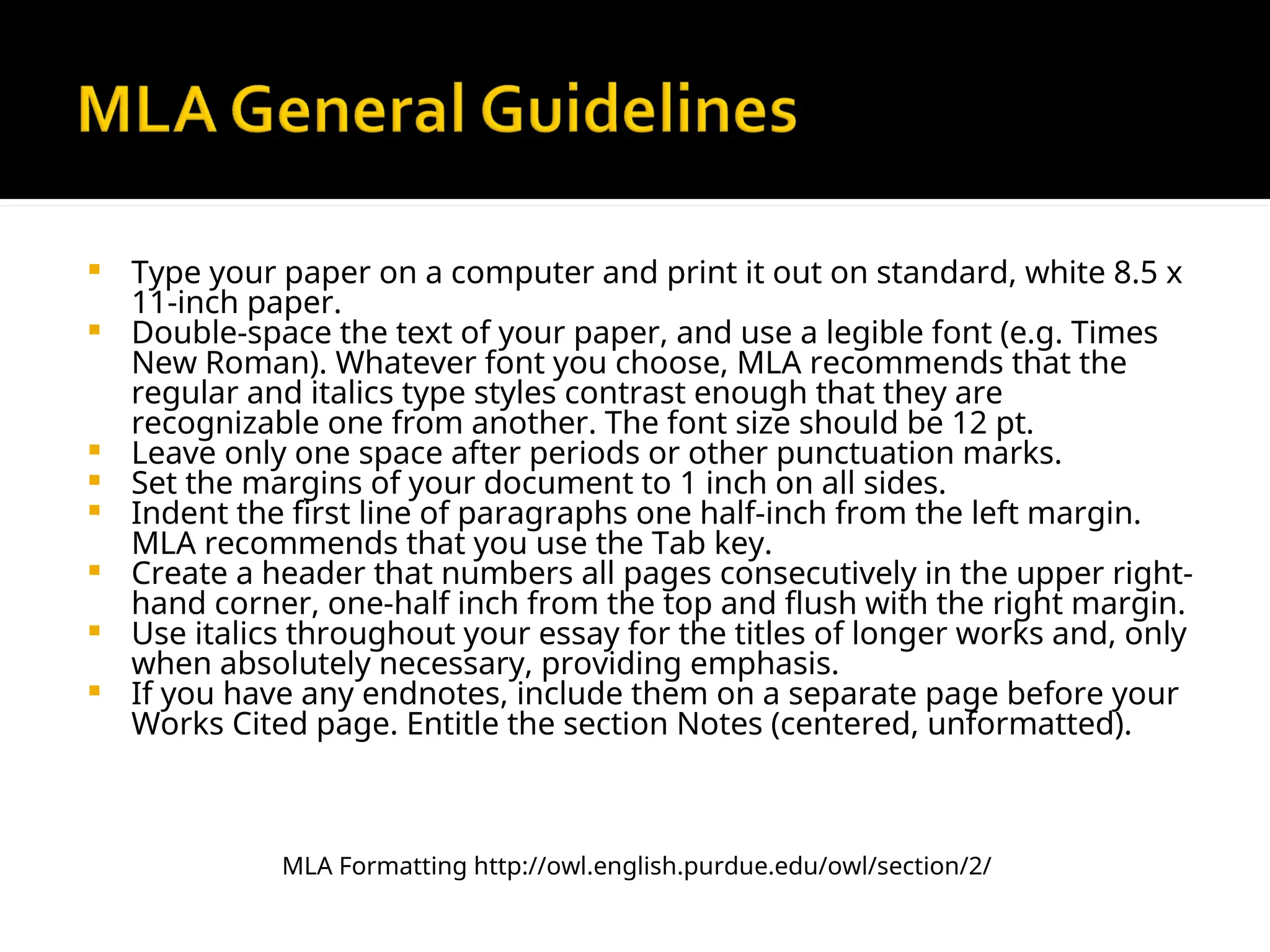  Type your paper on a computer and print it out on standard, white 8.5 x
11-inch paper.
 Double-space the text of your paper, and use a legible font (e.g. Times
New Roman). Whatever font you choose, MLA recommends that the
regular and italics type styles contrast enough that they are
recognizable one from another. The font size should be 12 pt.
 Leave only one space after periods or other punctuation marks.
 Set the margins of your document to 1 inch on all sides.
 Indent the first line of paragraphs one half-inch from the left margin.
MLA recommends that you use the Tab key.
 Create a header that numbers all pages consecutively in the upper right-
hand corner, one-half inch from the top and flush with the right margin.
 Use italics throughout your essay for the titles of longer works and, only
when absolutely necessary, providing emphasis.
 If you have any endnotes, include them on a separate page before your
Works Cited page. Entitle the section Notes (centered, unformatted).
MLA Formatting http://owl.english.purdue.edu/owl/section/2/
 