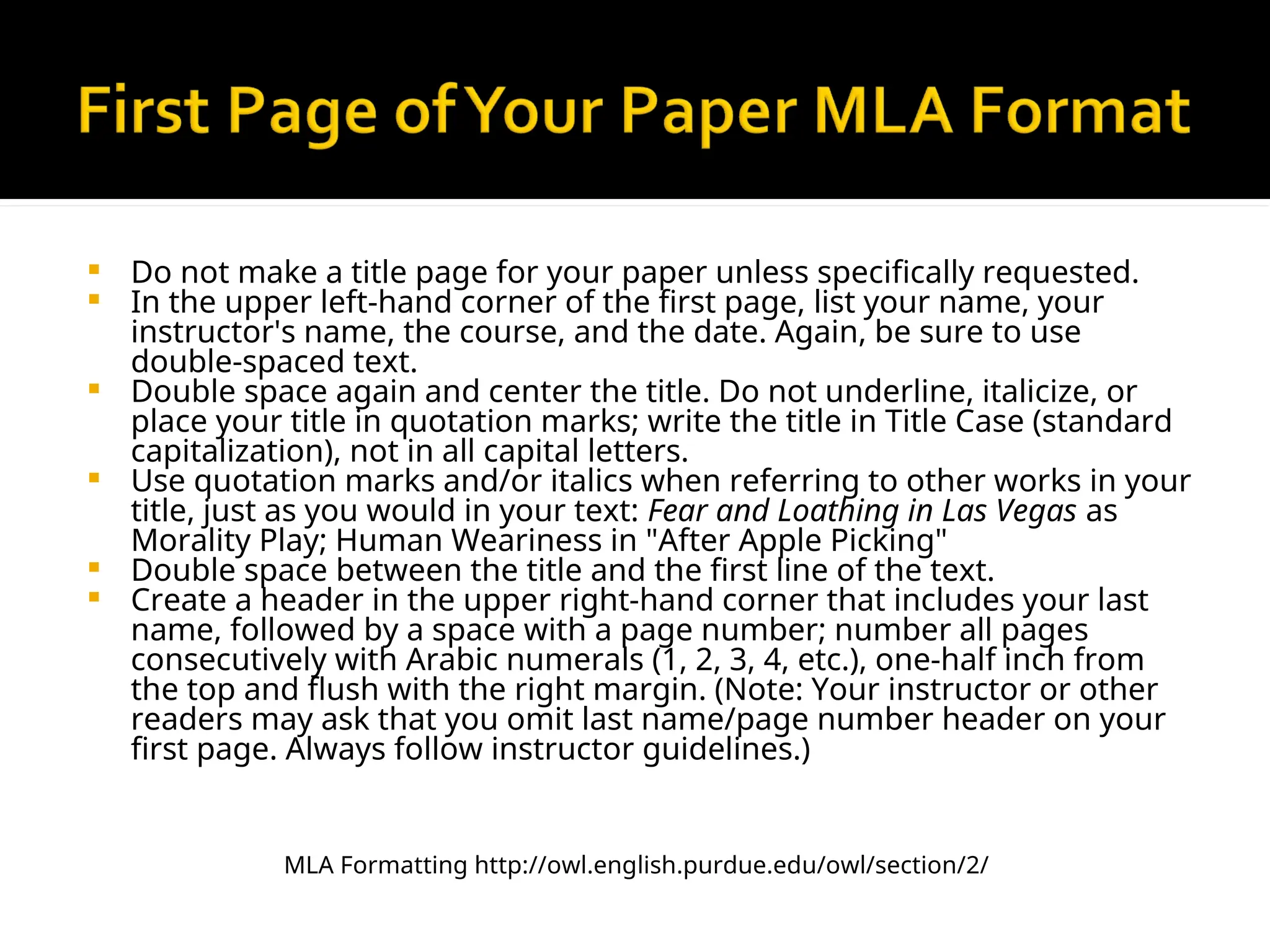  Do not make a title page for your paper unless specifically requested.
 In the upper left-hand corner of the first page, list your name, your
instructor's name, the course, and the date. Again, be sure to use
double-spaced text.
 Double space again and center the title. Do not underline, italicize, or
place your title in quotation marks; write the title in Title Case (standard
capitalization), not in all capital letters.
 Use quotation marks and/or italics when referring to other works in your
title, just as you would in your text: Fear and Loathing in Las Vegas as
Morality Play; Human Weariness in "After Apple Picking"
 Double space between the title and the first line of the text.
 Create a header in the upper right-hand corner that includes your last
name, followed by a space with a page number; number all pages
consecutively with Arabic numerals (1, 2, 3, 4, etc.), one-half inch from
the top and flush with the right margin. (Note: Your instructor or other
readers may ask that you omit last name/page number header on your
first page. Always follow instructor guidelines.)
MLA Formatting http://owl.english.purdue.edu/owl/section/2/
 