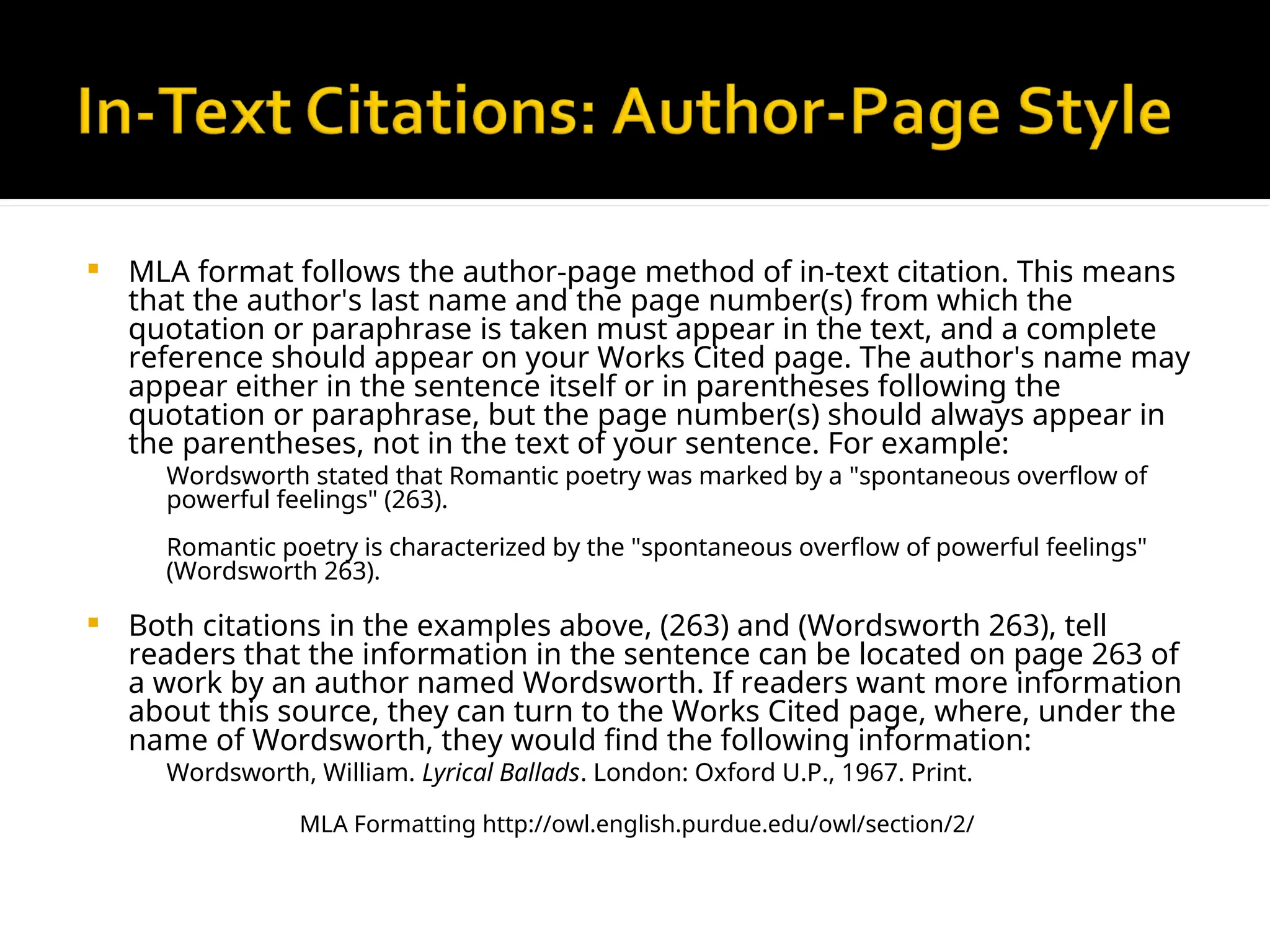  MLA format follows the author-page method of in-text citation. This means
that the author's last name and the page number(s) from which the
quotation or paraphrase is taken must appear in the text, and a complete
reference should appear on your Works Cited page. The author's name may
appear either in the sentence itself or in parentheses following the
quotation or paraphrase, but the page number(s) should always appear in
the parentheses, not in the text of your sentence. For example:
Wordsworth stated that Romantic poetry was marked by a "spontaneous overflow of
powerful feelings" (263).
Romantic poetry is characterized by the "spontaneous overflow of powerful feelings"
(Wordsworth 263).
 Both citations in the examples above, (263) and (Wordsworth 263), tell
readers that the information in the sentence can be located on page 263 of
a work by an author named Wordsworth. If readers want more information
about this source, they can turn to the Works Cited page, where, under the
name of Wordsworth, they would find the following information:
Wordsworth, William. Lyrical Ballads. London: Oxford U.P., 1967. Print.
MLA Formatting http://owl.english.purdue.edu/owl/section/2/
 