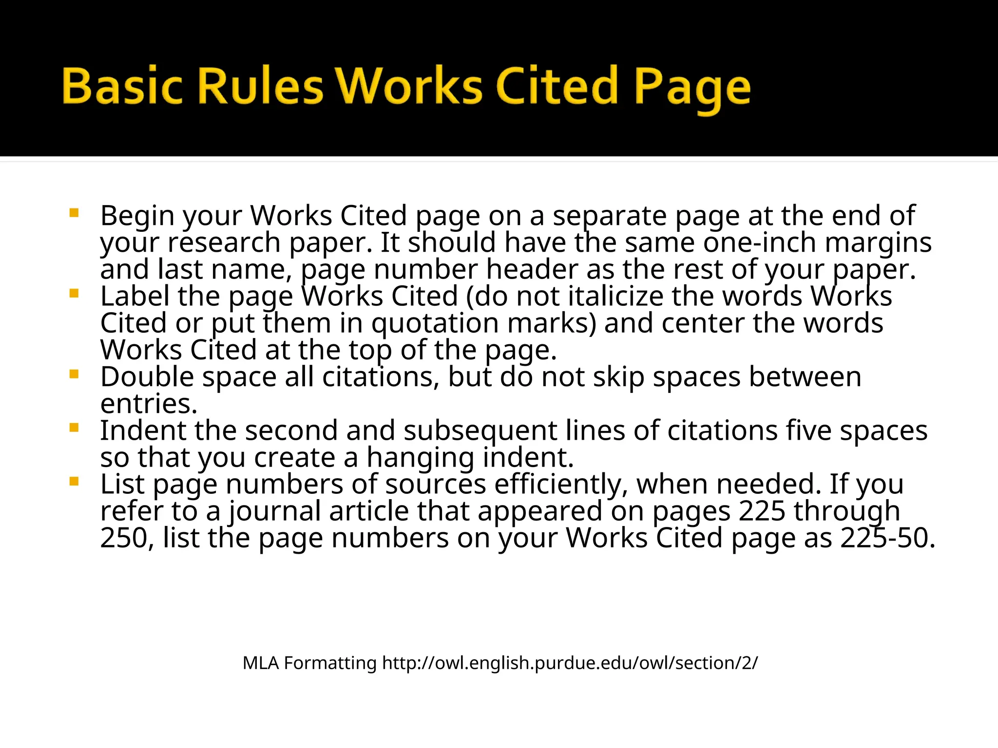  Begin your Works Cited page on a separate page at the end of
your research paper. It should have the same one-inch margins
and last name, page number header as the rest of your paper.
 Label the page Works Cited (do not italicize the words Works
Cited or put them in quotation marks) and center the words
Works Cited at the top of the page.
 Double space all citations, but do not skip spaces between
entries.
 Indent the second and subsequent lines of citations five spaces
so that you create a hanging indent.
 List page numbers of sources efficiently, when needed. If you
refer to a journal article that appeared on pages 225 through
250, list the page numbers on your Works Cited page as 225-50.
MLA Formatting http://owl.english.purdue.edu/owl/section/2/
 