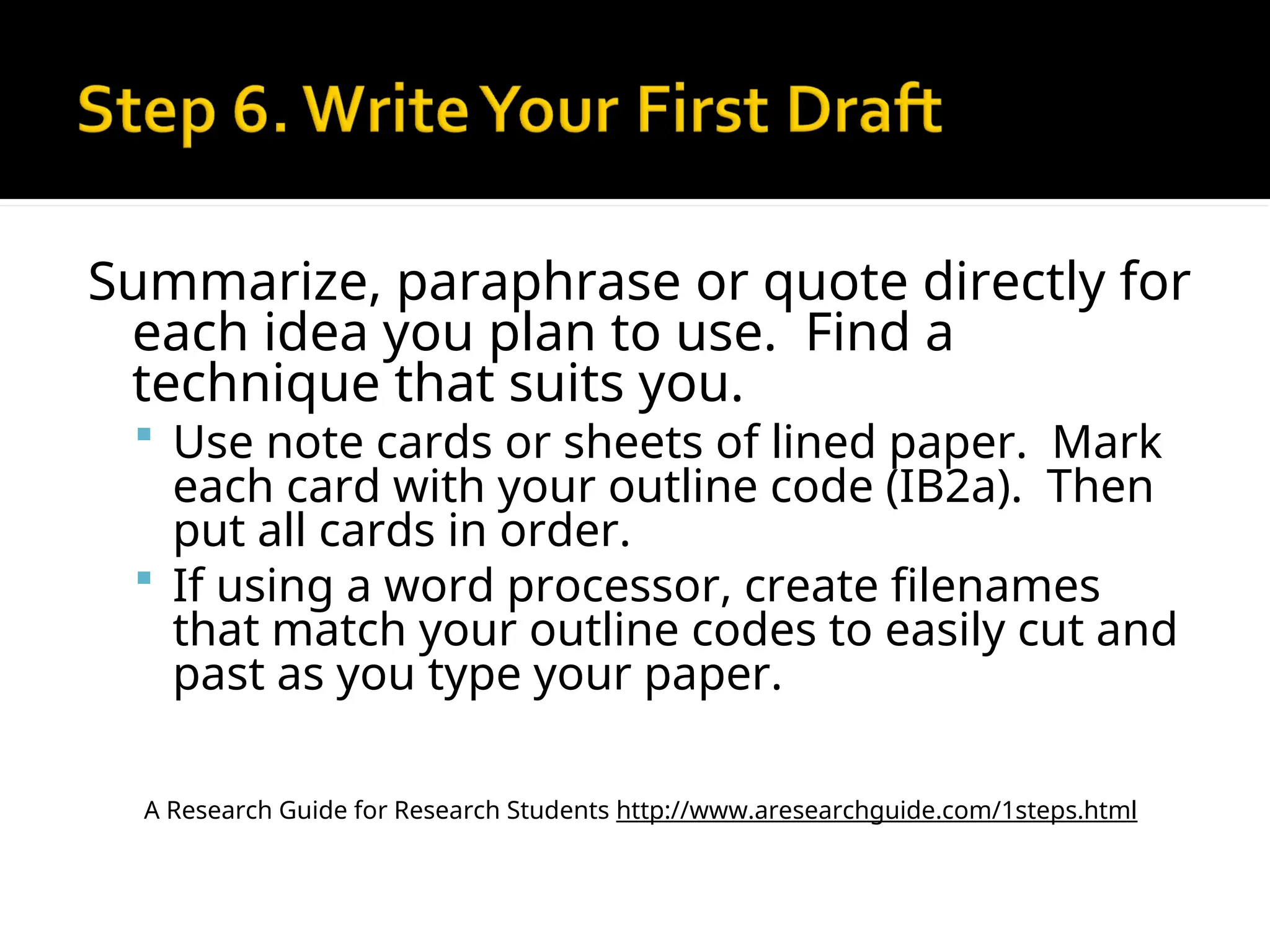 Summarize, paraphrase or quote directly for
each idea you plan to use. Find a
technique that suits you.
 Use note cards or sheets of lined paper. Mark
each card with your outline code (IB2a). Then
put all cards in order.
 If using a word processor, create filenames
that match your outline codes to easily cut and
past as you type your paper.
A Research Guide for Research Students http://www.aresearchguide.com/1steps.html
 