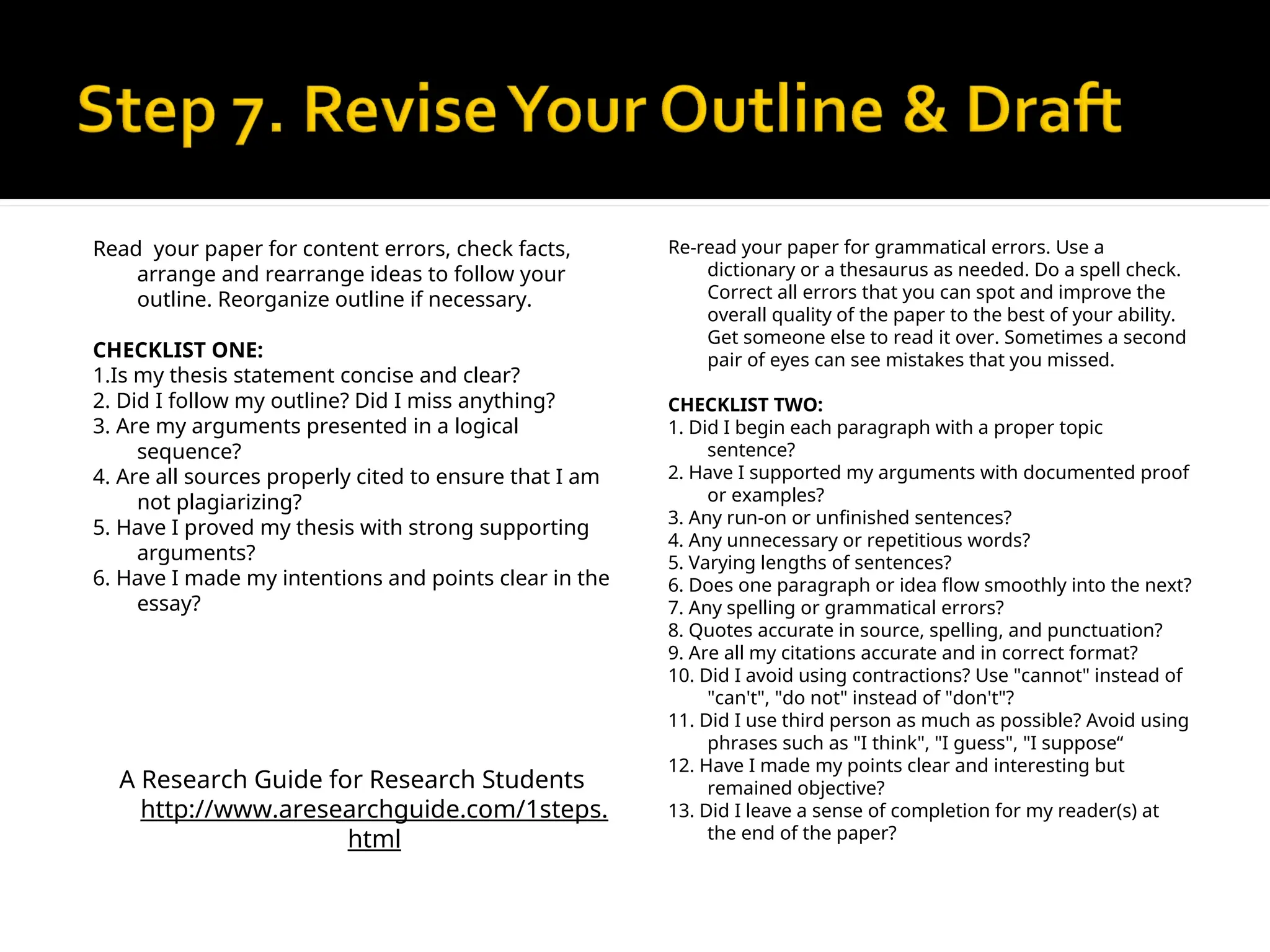 Read your paper for content errors, check facts,
arrange and rearrange ideas to follow your
outline. Reorganize outline if necessary.
CHECKLIST ONE:
1.Is my thesis statement concise and clear?
2. Did I follow my outline? Did I miss anything?
3. Are my arguments presented in a logical
sequence?
4. Are all sources properly cited to ensure that I am
not plagiarizing?
5. Have I proved my thesis with strong supporting
arguments?
6. Have I made my intentions and points clear in the
essay?
A Research Guide for Research Students
http://www.aresearchguide.com/1steps.
html
Re-read your paper for grammatical errors. Use a
dictionary or a thesaurus as needed. Do a spell check.
Correct all errors that you can spot and improve the
overall quality of the paper to the best of your ability.
Get someone else to read it over. Sometimes a second
pair of eyes can see mistakes that you missed.
CHECKLIST TWO:
1. Did I begin each paragraph with a proper topic
sentence?
2. Have I supported my arguments with documented proof
or examples?
3. Any run-on or unfinished sentences?
4. Any unnecessary or repetitious words?
5. Varying lengths of sentences?
6. Does one paragraph or idea flow smoothly into the next?
7. Any spelling or grammatical errors?
8. Quotes accurate in source, spelling, and punctuation?
9. Are all my citations accurate and in correct format?
10. Did I avoid using contractions? Use "cannot" instead of
"can't", "do not" instead of "don't"?
11. Did I use third person as much as possible? Avoid using
phrases such as "I think", "I guess", "I suppose“
12. Have I made my points clear and interesting but
remained objective?
13. Did I leave a sense of completion for my reader(s) at
the end of the paper?
 