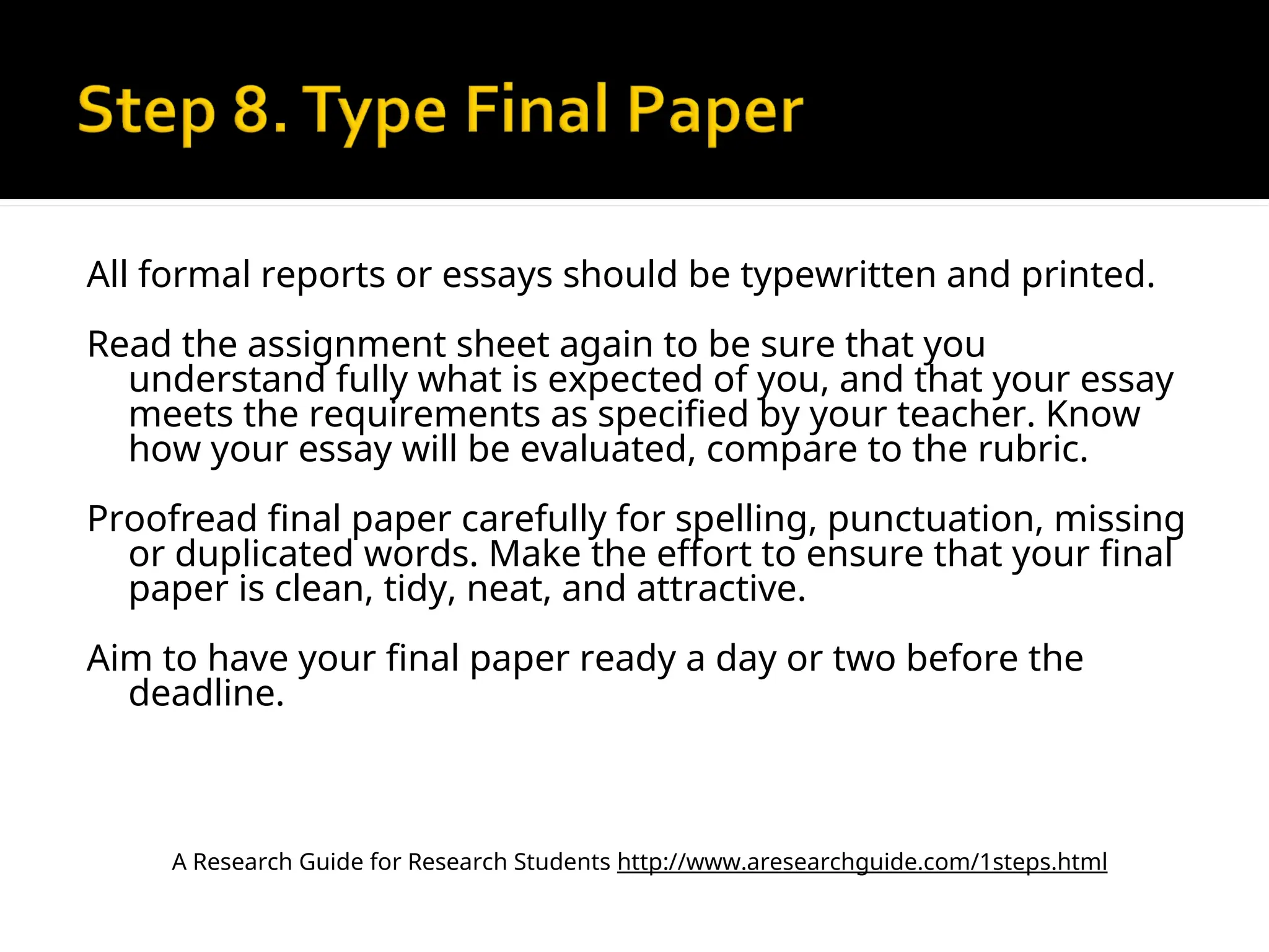 All formal reports or essays should be typewritten and printed.
Read the assignment sheet again to be sure that you
understand fully what is expected of you, and that your essay
meets the requirements as specified by your teacher. Know
how your essay will be evaluated, compare to the rubric.
Proofread final paper carefully for spelling, punctuation, missing
or duplicated words. Make the effort to ensure that your final
paper is clean, tidy, neat, and attractive.
Aim to have your final paper ready a day or two before the
deadline.
A Research Guide for Research Students http://www.aresearchguide.com/1steps.html
 