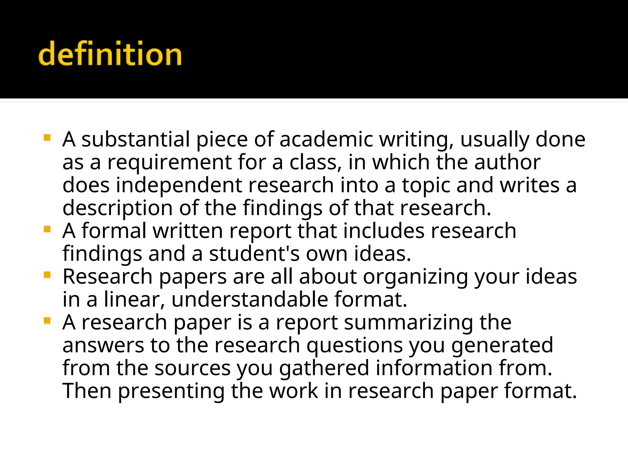  A substantial piece of academic writing, usually done
as a requirement for a class, in which the author
does independent research into a topic and writes a
description of the findings of that research.
 A formal written report that includes research
findings and a student's own ideas.
 Research papers are all about organizing your ideas
in a linear, understandable format.
 A research paper is a report summarizing the
answers to the research questions you generated
from the sources you gathered information from.
Then presenting the work in research paper format.
 