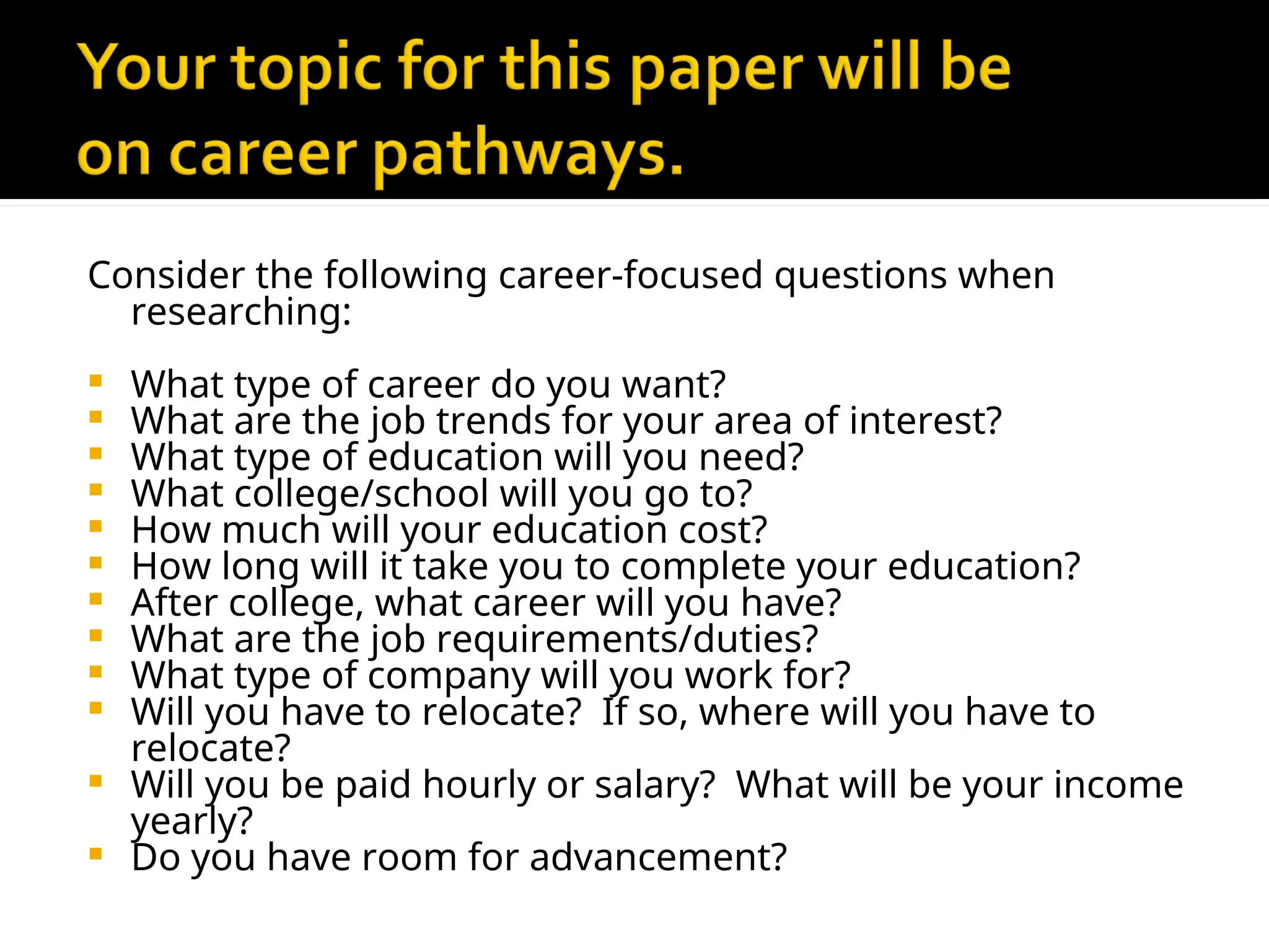 Consider the following career-focused questions when
researching:
 What type of career do you want?
 What are the job trends for your area of interest?
 What type of education will you need?
 What college/school will you go to?
 How much will your education cost?
 How long will it take you to complete your education?
 After college, what career will you have?
 What are the job requirements/duties?
 What type of company will you work for?
 Will you have to relocate? If so, where will you have to
relocate?
 Will you be paid hourly or salary? What will be your income
yearly?
 Do you have room for advancement?
 