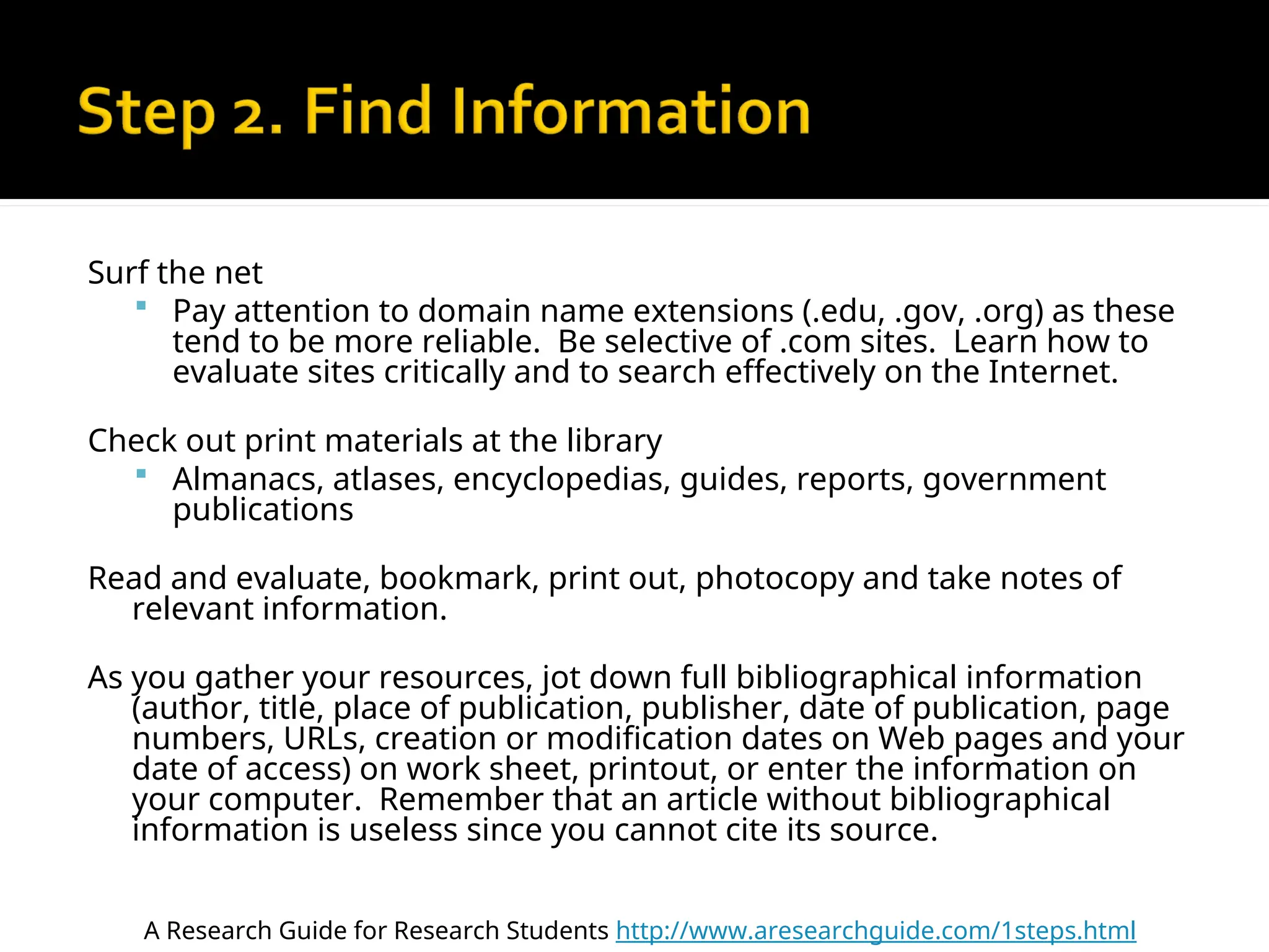 Surf the net
 Pay attention to domain name extensions (.edu, .gov, .org) as these
tend to be more reliable. Be selective of .com sites. Learn how to
evaluate sites critically and to search effectively on the Internet.
Check out print materials at the library
 Almanacs, atlases, encyclopedias, guides, reports, government
publications
Read and evaluate, bookmark, print out, photocopy and take notes of
relevant information.
As you gather your resources, jot down full bibliographical information
(author, title, place of publication, publisher, date of publication, page
numbers, URLs, creation or modification dates on Web pages and your
date of access) on work sheet, printout, or enter the information on
your computer. Remember that an article without bibliographical
information is useless since you cannot cite its source.
A Research Guide for Research Students http://www.aresearchguide.com/1steps.html
 