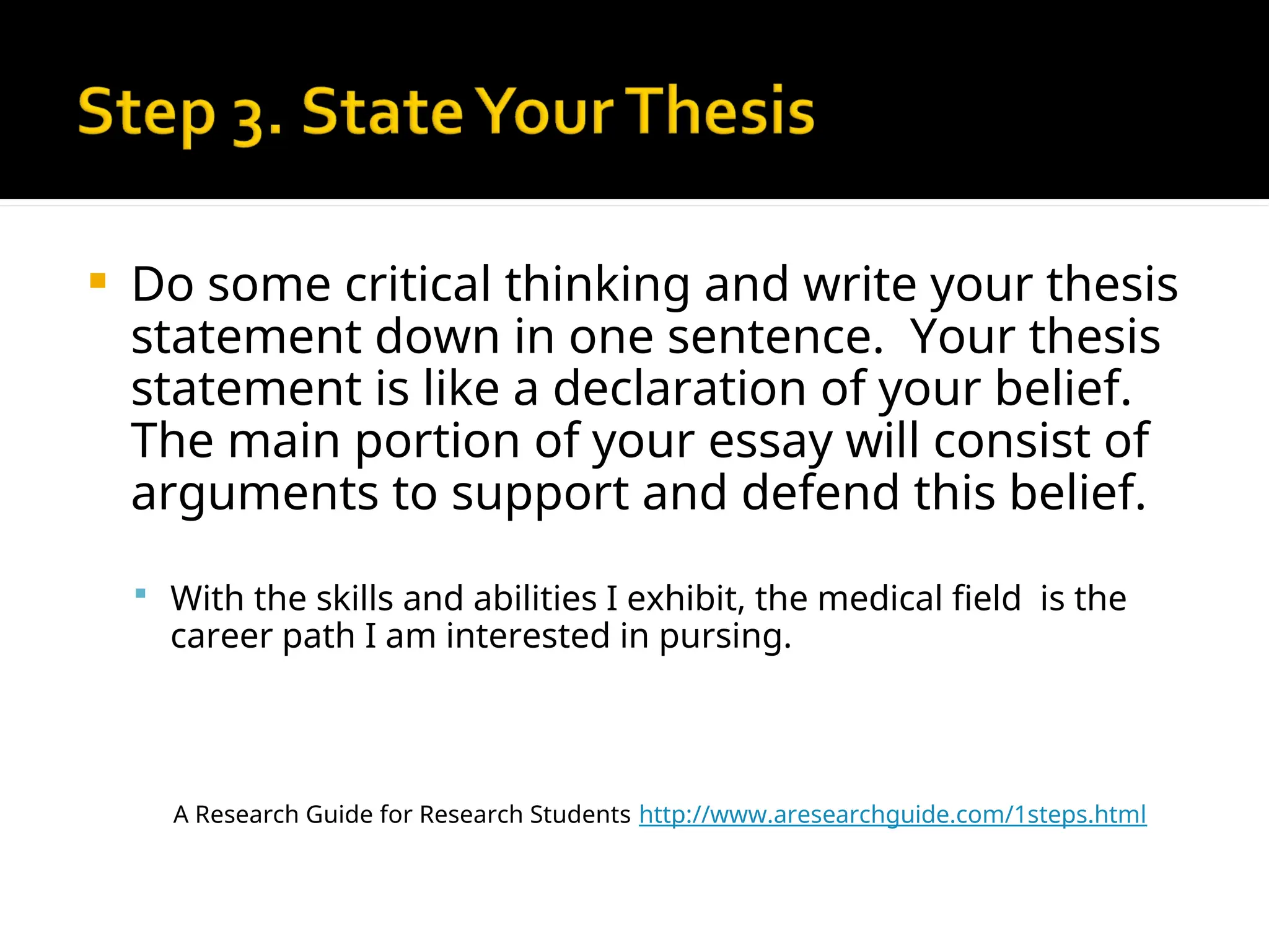  Do some critical thinking and write your thesis
statement down in one sentence. Your thesis
statement is like a declaration of your belief.
The main portion of your essay will consist of
arguments to support and defend this belief.
 With the skills and abilities I exhibit, the medical field is the
career path I am interested in pursing.
A Research Guide for Research Students http://www.aresearchguide.com/1steps.html
 