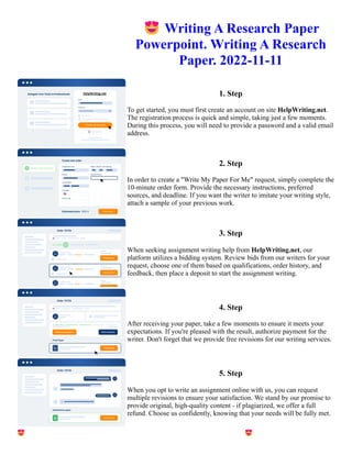 😍Writing A Research Paper
Powerpoint. Writing A Research
Paper. 2022-11-11
1. Step
To get started, you must first create an account on site HelpWriting.net.
The registration process is quick and simple, taking just a few moments.
During this process, you will need to provide a password and a valid email
address.
2. Step
In order to create a "Write My Paper For Me" request, simply complete the
10-minute order form. Provide the necessary instructions, preferred
sources, and deadline. If you want the writer to imitate your writing style,
attach a sample of your previous work.
3. Step
When seeking assignment writing help from HelpWriting.net, our
platform utilizes a bidding system. Review bids from our writers for your
request, choose one of them based on qualifications, order history, and
feedback, then place a deposit to start the assignment writing.
4. Step
After receiving your paper, take a few moments to ensure it meets your
expectations. If you're pleased with the result, authorize payment for the
writer. Don't forget that we provide free revisions for our writing services.
5. Step
When you opt to write an assignment online with us, you can request
multiple revisions to ensure your satisfaction. We stand by our promise to
provide original, high-quality content - if plagiarized, we offer a full
refund. Choose us confidently, knowing that your needs will be fully met.
😍Writing A Research Paper Powerpoint. Writing A Research Paper. 2022-11-11 😍Writing A Research Paper
Powerpoint. Writing A Research Paper. 2022-11-11
 