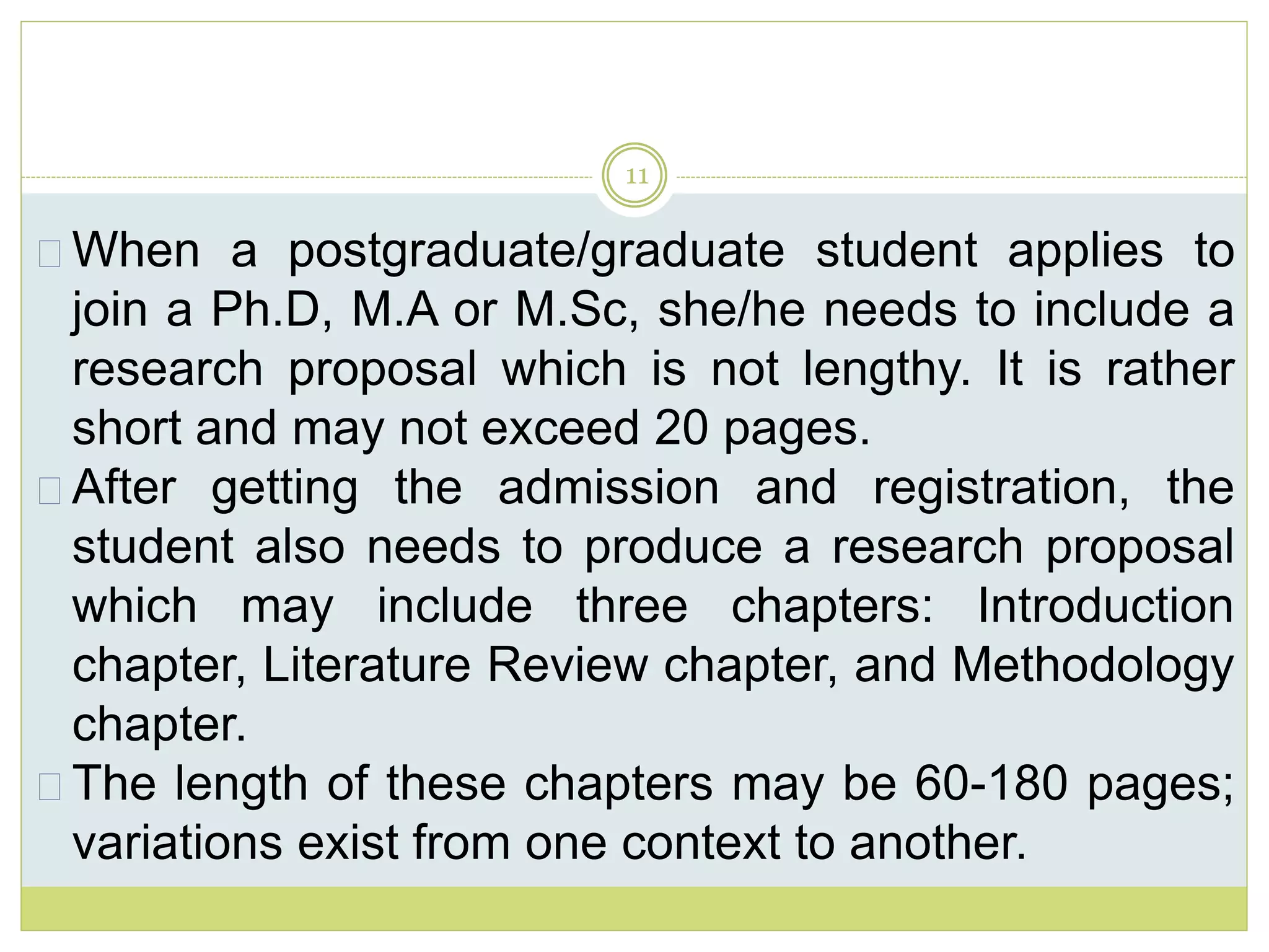 11
When a postgraduate/graduate student applies to
join a Ph.D, M.A or M.Sc, she/he needs to include a
research proposal which is not lengthy. It is rather
short and may not exceed 20 pages.
After getting the admission and registration, the
student also needs to produce a research proposal
which may include three chapters: Introduction
chapter, Literature Review chapter, and Methodology
chapter.
The length of these chapters may be 60-180 pages;
variations exist from one context to another.
 
