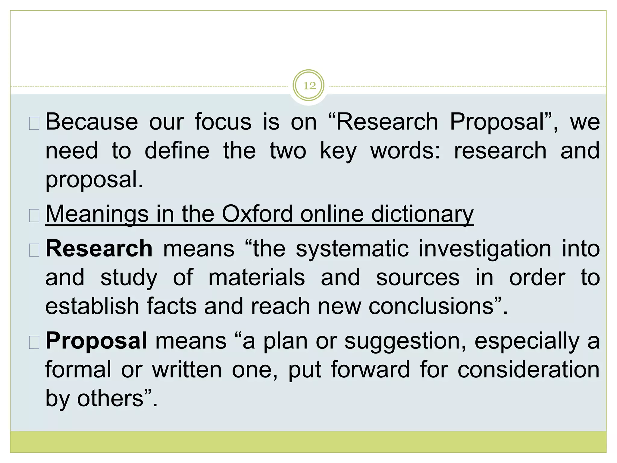12
Because our focus is on “Research Proposal”, we
need to define the two key words: research and
proposal.
Meanings in the Oxford online dictionary
Research means “the systematic investigation into
and study of materials and sources in order to
establish facts and reach new conclusions”.
Proposal means “a plan or suggestion, especially a
formal or written one, put forward for consideration
by others”.
 