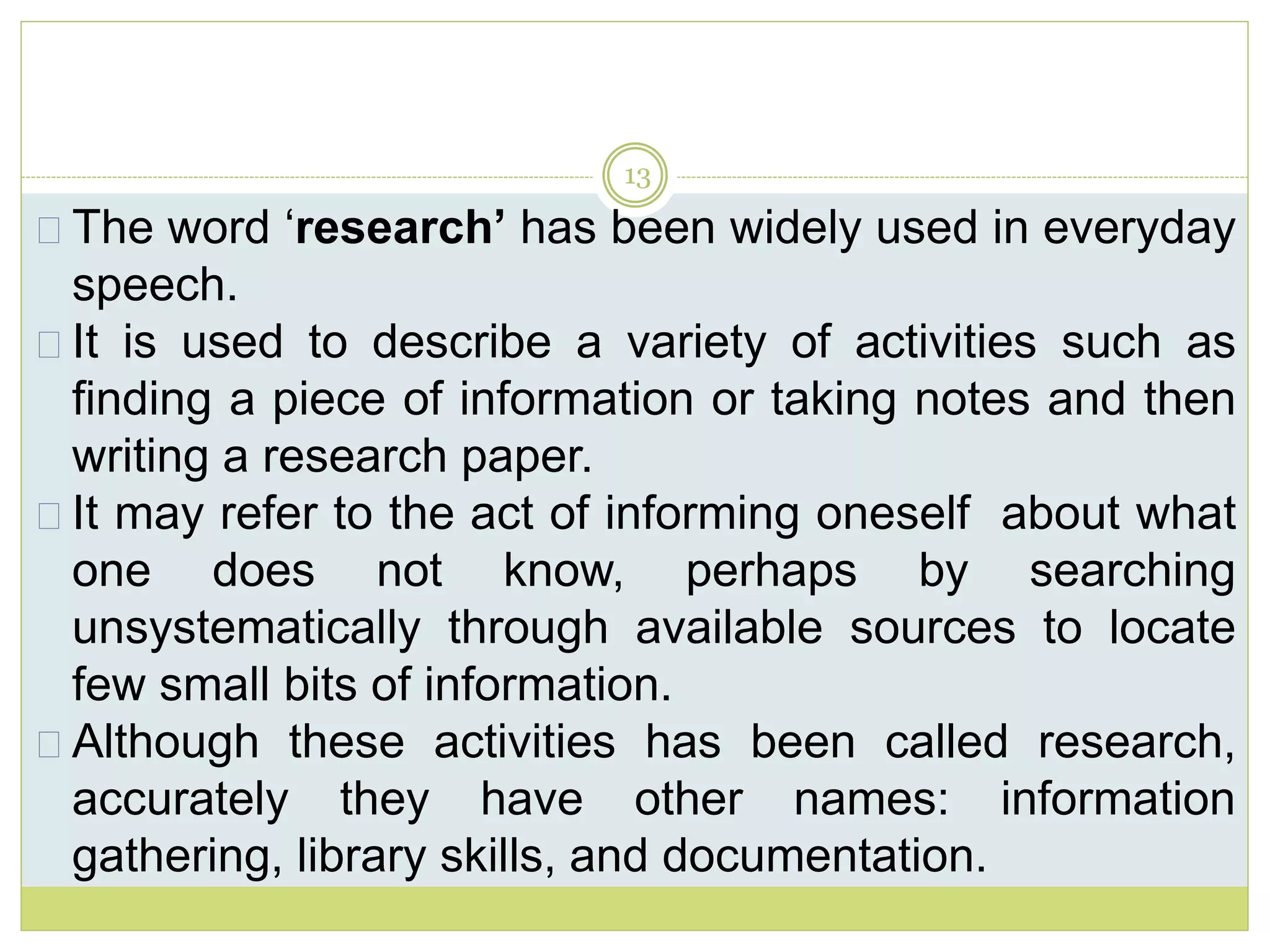 13
The word ‘research’ has been widely used in everyday
speech.
It is used to describe a variety of activities such as
finding a piece of information or taking notes and then
writing a research paper.
It may refer to the act of informing oneself about what
one does not know, perhaps by searching
unsystematically through available sources to locate
few small bits of information.
Although these activities has been called research,
accurately they have other names: information
gathering, library skills, and documentation.
 