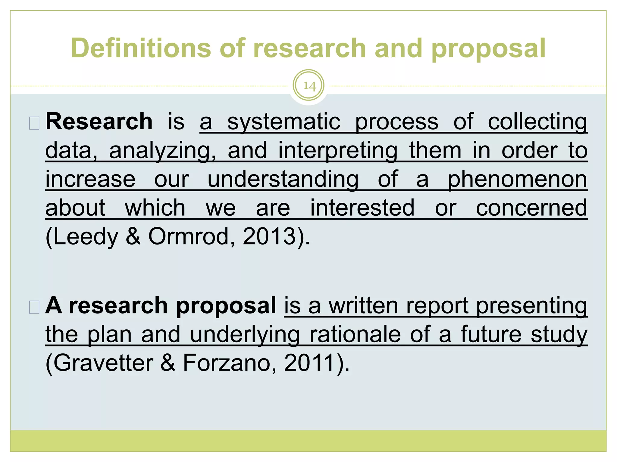 Definitions of research and proposal
14
Research is a systematic process of collecting
data, analyzing, and interpreting them in order to
increase our understanding of a phenomenon
about which we are interested or concerned
(Leedy & Ormrod, 2013).
A research proposal is a written report presenting
the plan and underlying rationale of a future study
(Gravetter & Forzano, 2011).
 