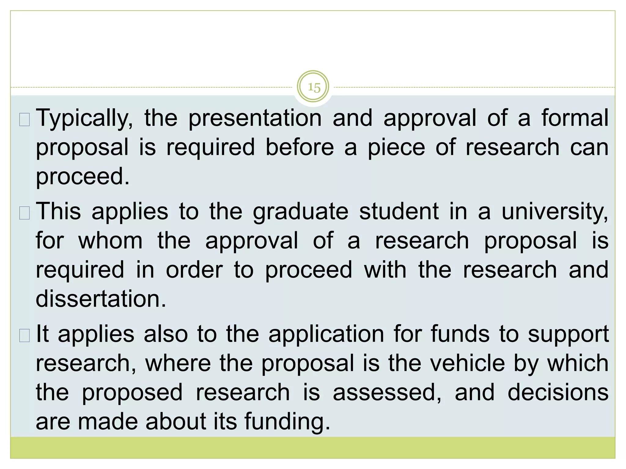 15
Typically, the presentation and approval of a formal
proposal is required before a piece of research can
proceed.
This applies to the graduate student in a university,
for whom the approval of a research proposal is
required in order to proceed with the research and
dissertation.
It applies also to the application for funds to support
research, where the proposal is the vehicle by which
the proposed research is assessed, and decisions
are made about its funding.
 