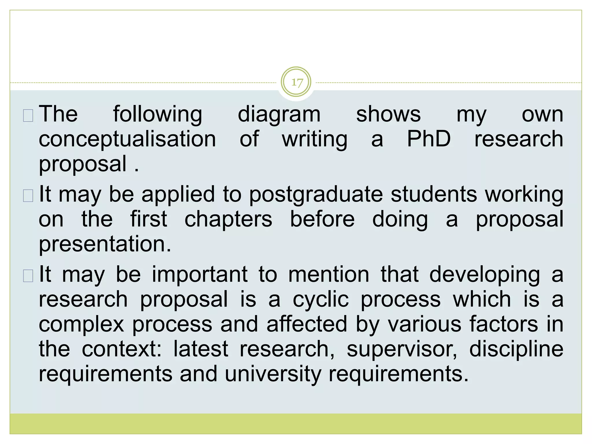 17
The following diagram shows my own
conceptualisation of writing a PhD research
proposal .
It may be applied to postgraduate students working
on the first chapters before doing a proposal
presentation.
It may be important to mention that developing a
research proposal is a cyclic process which is a
complex process and affected by various factors in
the context: latest research, supervisor, discipline
requirements and university requirements.
 