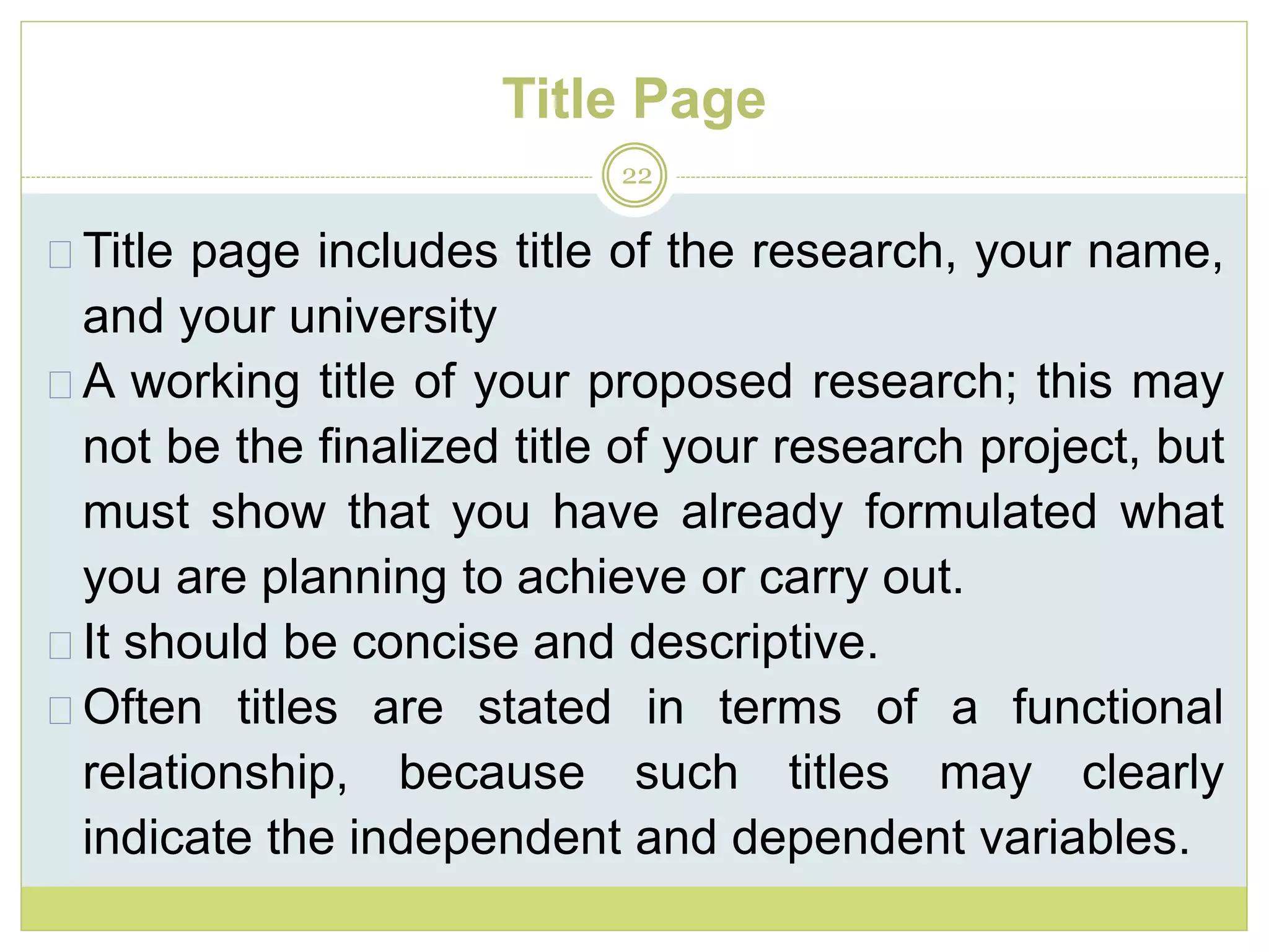 Title Page
22
Title page includes title of the research, your name,
and your university
A working title of your proposed research; this may
not be the finalized title of your research project, but
must show that you have already formulated what
you are planning to achieve or carry out.
It should be concise and descriptive.
Often titles are stated in terms of a functional
relationship, because such titles may clearly
indicate the independent and dependent variables.
 