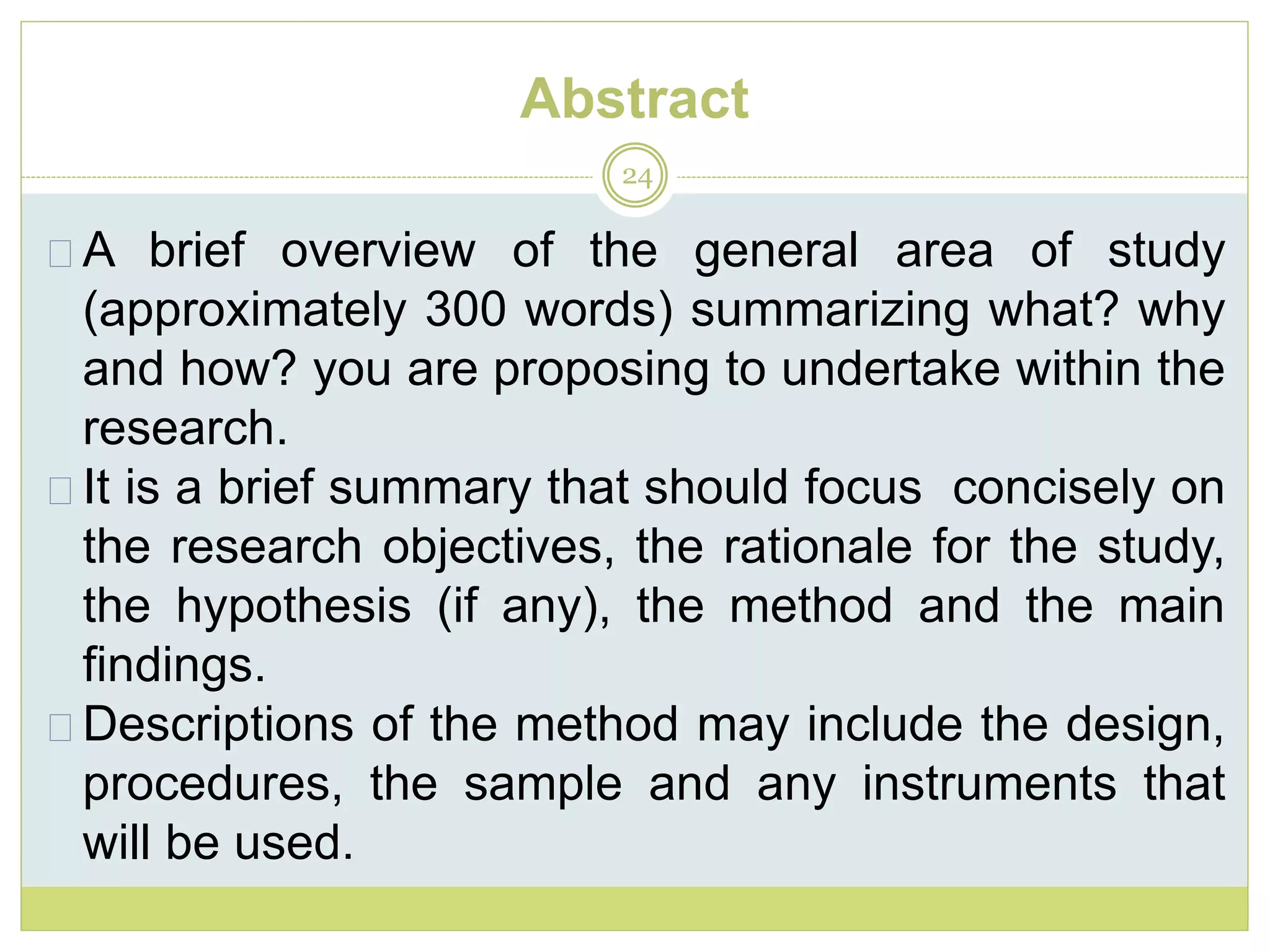 Abstract
24
A brief overview of the general area of study
(approximately 300 words) summarizing what? why
and how? you are proposing to undertake within the
research.
It is a brief summary that should focus concisely on
the research objectives, the rationale for the study,
the hypothesis (if any), the method and the main
findings.
Descriptions of the method may include the design,
procedures, the sample and any instruments that
will be used.
 