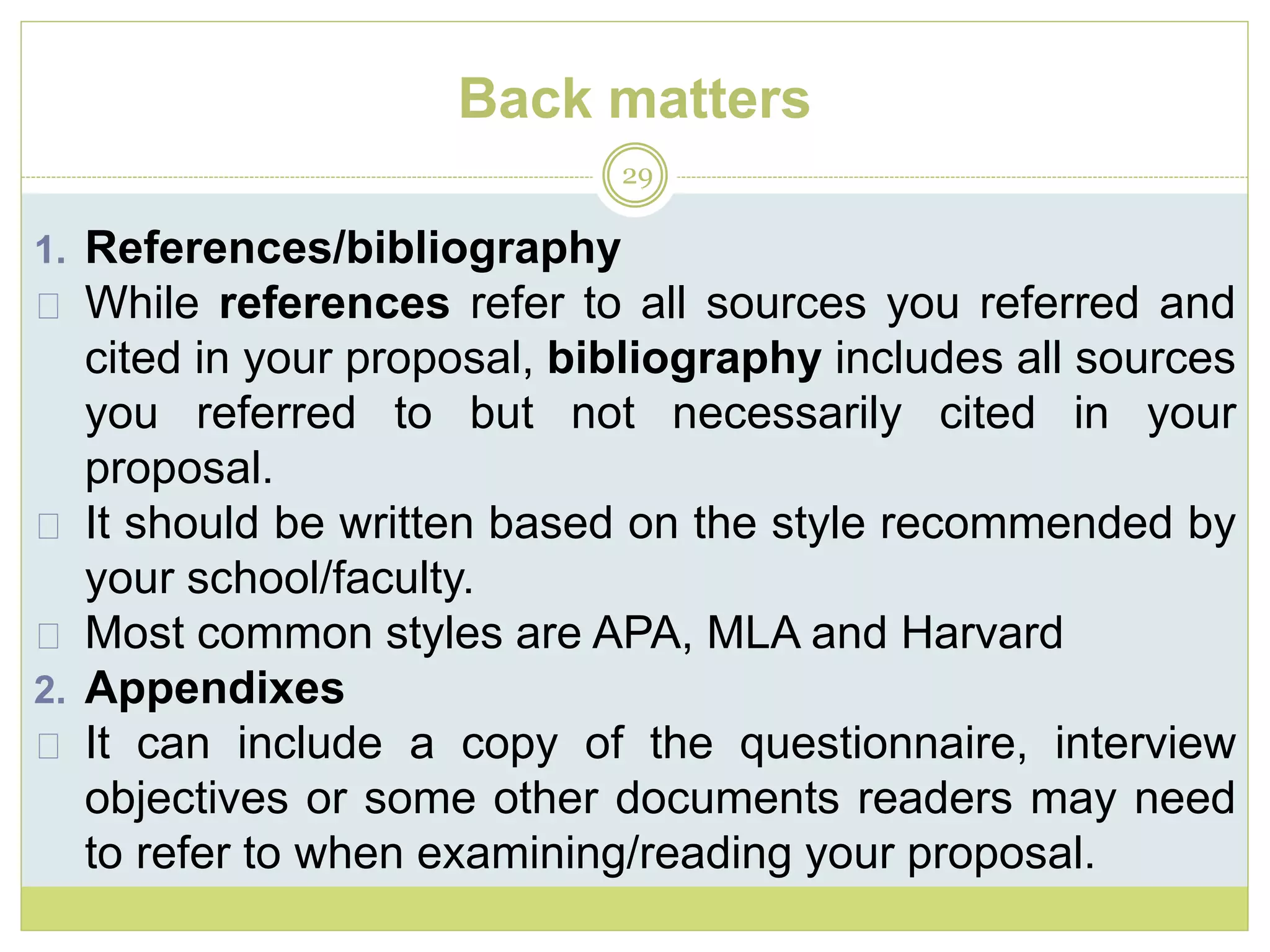 Back matters
29
1. References/bibliography
While references refer to all sources you referred and
cited in your proposal, bibliography includes all sources
you referred to but not necessarily cited in your
proposal.
It should be written based on the style recommended by
your school/faculty.
Most common styles are APA, MLA and Harvard
2. Appendixes
It can include a copy of the questionnaire, interview
objectives or some other documents readers may need
to refer to when examining/reading your proposal.
 