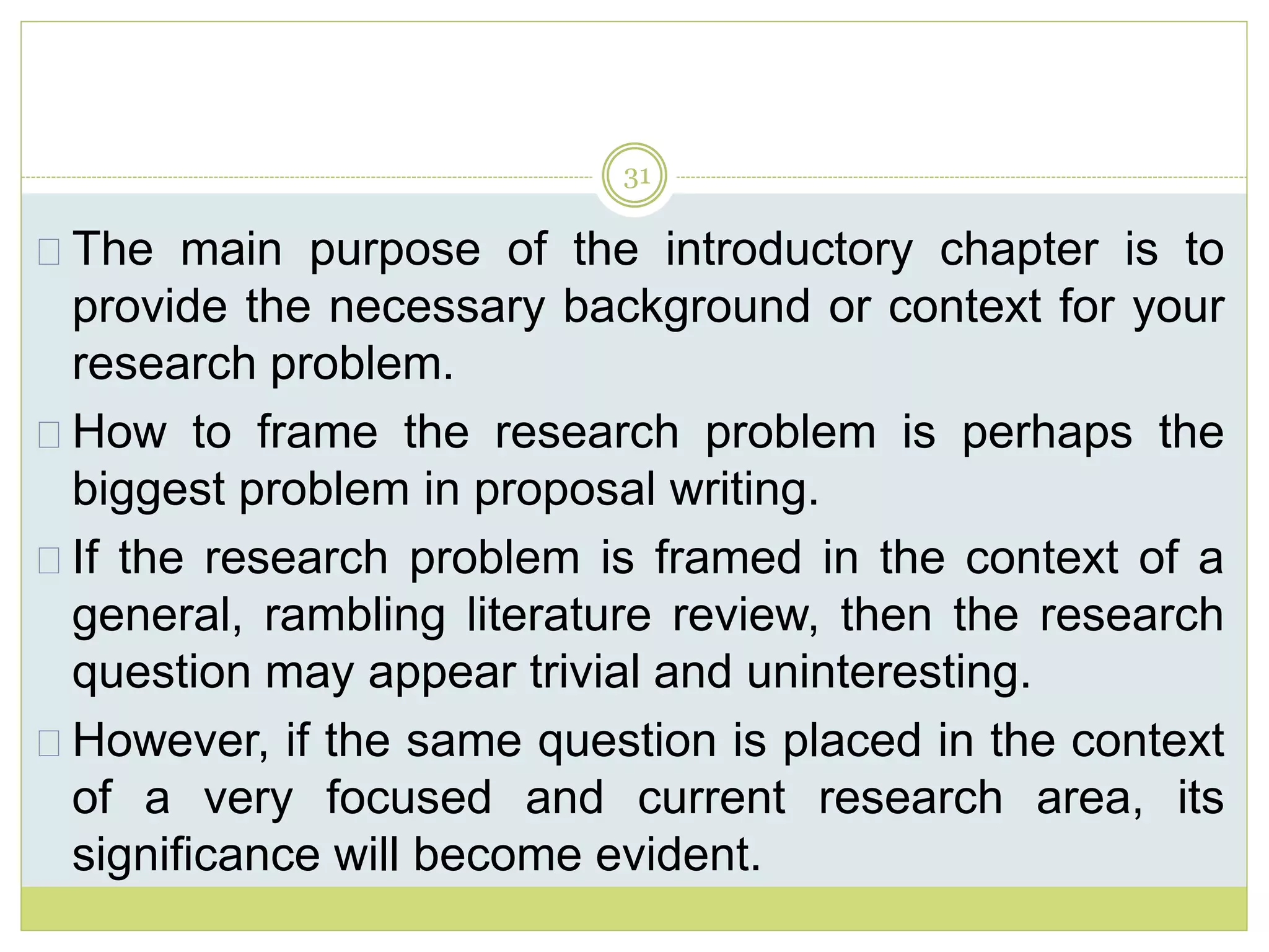 31
The main purpose of the introductory chapter is to
provide the necessary background or context for your
research problem.
How to frame the research problem is perhaps the
biggest problem in proposal writing.
If the research problem is framed in the context of a
general, rambling literature review, then the research
question may appear trivial and uninteresting.
However, if the same question is placed in the context
of a very focused and current research area, its
significance will become evident.
 