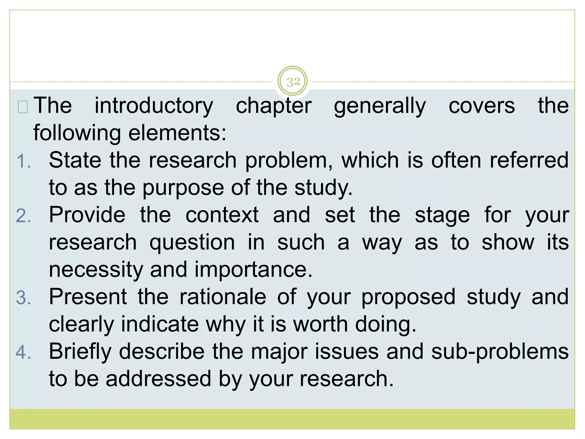 32
The introductory chapter generally covers the
following elements:
1. State the research problem, which is often referred
to as the purpose of the study.
2. Provide the context and set the stage for your
research question in such a way as to show its
necessity and importance.
3. Present the rationale of your proposed study and
clearly indicate why it is worth doing.
4. Briefly describe the major issues and sub-problems
to be addressed by your research.
 