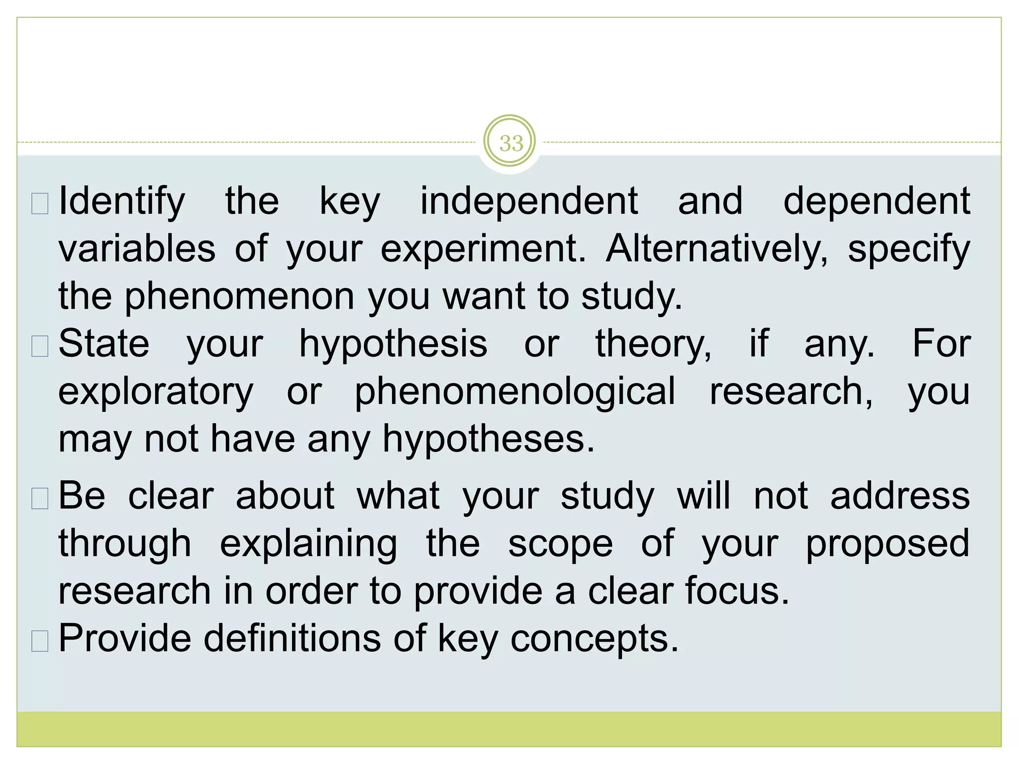 33
Identify the key independent and dependent
variables of your experiment. Alternatively, specify
the phenomenon you want to study.
State your hypothesis or theory, if any. For
exploratory or phenomenological research, you
may not have any hypotheses.
Be clear about what your study will not address
through explaining the scope of your proposed
research in order to provide a clear focus.
Provide definitions of key concepts.
 